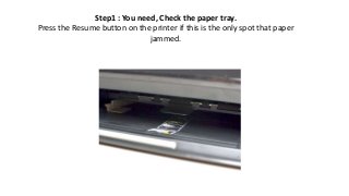 Step1 : You need, Check the paper tray.
Press the Resume button on the printer if this is the only spot that paper
jammed.
 