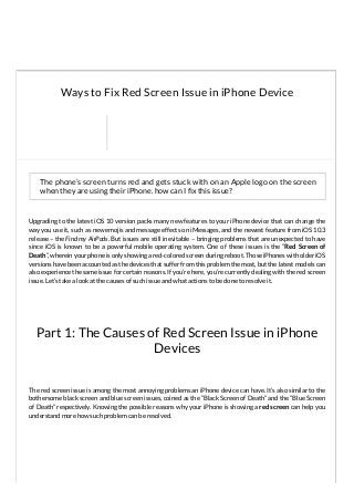Part 1: The Causes of Red Screen Issue in iPhone
Devices
The phone’s screen turns red and gets stuck with on an Apple logo on the screen
when they are using their iPhone. how can I x this issue?
Upgrading to the latest iOS 10 version packs many new features to your iPhone device that can change the
way you use it, such as new emojis and message effects on iMessages, and the newest feature from iOS 10.3
release – the Find my AirPods. But issues are still inevitable – bringing problems that are unexpected to have
since iOS is known to be a powerful mobile operating system. One of these issues is the “Red Screen of
Death”, wherein your phone is only showing a red-colored screen during reboot. Those iPhones with older iOS
versions have been accounted as the devices that suffer from this problem the most, but the latest models can
also experience the same issue for certain reasons. If you’re here, you’re currently dealing with the red screen
issue. Let’s take a look at the causes of such issue and what actions to be done to resolve it.
The red screen issue is among the most annoying problems an iPhone device can have. It’s also similar to the
bothersome black screen and blue screen issues, coined as the “Black Screen of Death” and the “Blue Screen
of Death” respectively. Knowing the possible reasons why your iPhone is showing a red screen can help you
understand more how such problem can be resolved.
Ways to Fix Red Screen Issue in iPhone Device
 