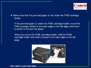 4. Make sure that the jammed paper is not under the FINE cartridge
holder.
If the jammed paper is under the FINE cartridge holder, move the
FINE cartridge holder to the right edge or the left edge whichever
is easier to remove the paper.
When you move the FINE cartridge holder, hold the FINE
cartridge holder and slide it slowly to the right edge or the left
edge.
TOLL-FREE +1-877-269-4999
 
