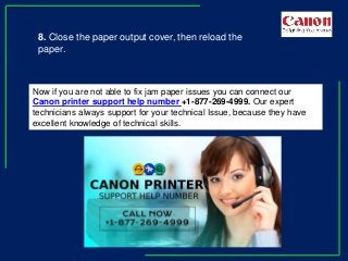 8. Close the paper output cover, then reload the
paper.
Now if you are not able to fix jam paper issues you can connect our
Canon printer support help number +1-877-269-4999. Our expert
technicians always support for your technical Issue, because they have
excellent knowledge of technical skills.
 