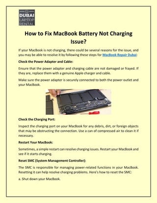 How to Fix MacBook Battery Not Charging
Issue?
If your MacBook is not charging, there could be several reasons for the issue, and
you may be able to resolve it by following these steps for MacBook Repair Dubai:
Check the Power Adapter and Cable:
Ensure that the power adapter and charging cable are not damaged or frayed. If
they are, replace them with a genuine Apple charger and cable.
Make sure the power adapter is securely connected to both the power outlet and
your MacBook.
Check the Charging Port:
Inspect the charging port on your MacBook for any debris, dirt, or foreign objects
that may be obstructing the connection. Use a can of compressed air to clean it if
necessary.
Restart Your MacBook:
Sometimes, a simple restart can resolve charging issues. Restart your MacBook and
see if it starts charging.
Reset SMC (System Management Controller):
The SMC is responsible for managing power-related functions in your MacBook.
Resetting it can help resolve charging problems. Here's how to reset the SMC:
a. Shut down your MacBook.
 