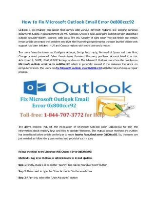 How to Fix Microsoft Outlook Email Error 0x800ccc92
Outlook is an emailing application that comes with various different features like sending personal
documents & data in an attachment via MS–Outlook, Create a Task, password protection with customize
outlook security facility, connect with social life etc. Usually, it runs error free but there are certain
errors which can create the problem and gives the frustrating experience to the user but the online tech
support has been initiated in US and Canada regions with extra care and privacy.
The users faces the issues as Configure Account, Setup Auto reply, Removal of Spam and Junk files,
Change or reset password, Cyber threats issue, Password Recovery problems, Account blocked or not
able to verify, SMTP, IMAP & POP Settings and so on. The Microsoft Outlook users face the problem as
Microsoft outlook email error ox800ccc92 which is generally caused if the malware file exists on
computer system. The users can fix Microsoft outlook error 0x800ccc92 with the help of manual repair
process.
The above process includes the installation of Microsoft Outlook Error 0x800ccc92 to gain the
information about registry keys and files to update Windows. The manual repair methods instruction
has been listed below which can help in to know how to fix outlook error 0x800ccc92. So, the users are
just needed to follow the given method and get rid of such issues.
Follow the steps to troubleshoot MS Outlook Error 0x800ccc92:
Method 1: Log in to Outlook as Administrator to Install Updates
Step 1: Firstly, make a click on the “Search” bar can be found at “Start” button
Step 2: Then need to type the “User Accounts” in the search box
Step 3: After this, select the “User Accounts” option
 