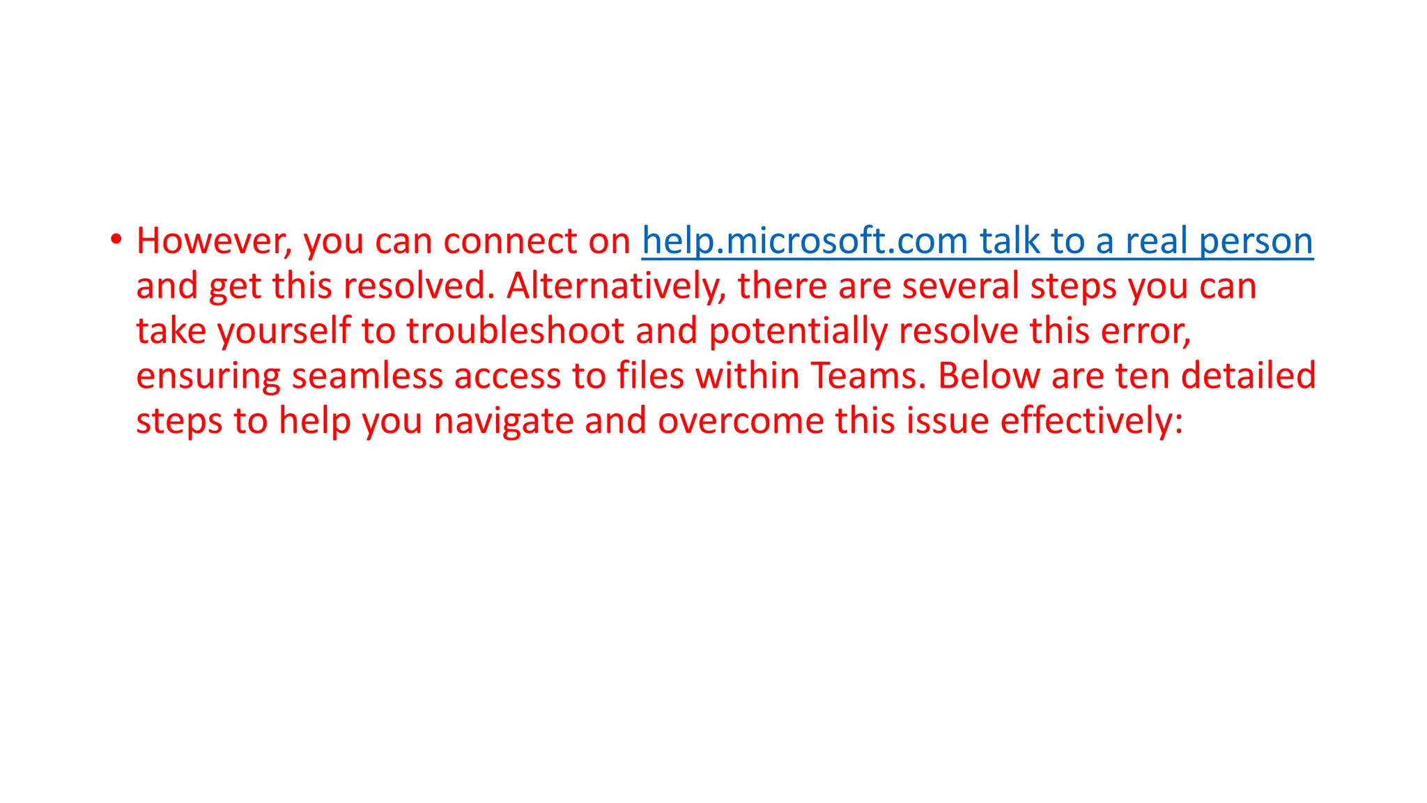 • However, you can connect on help.microsoft.com talk to a real person
and get this resolved. Alternatively, there are several steps you can
take yourself to troubleshoot and potentially resolve this error,
ensuring seamless access to files within Teams. Below are ten detailed
steps to help you navigate and overcome this issue effectively: