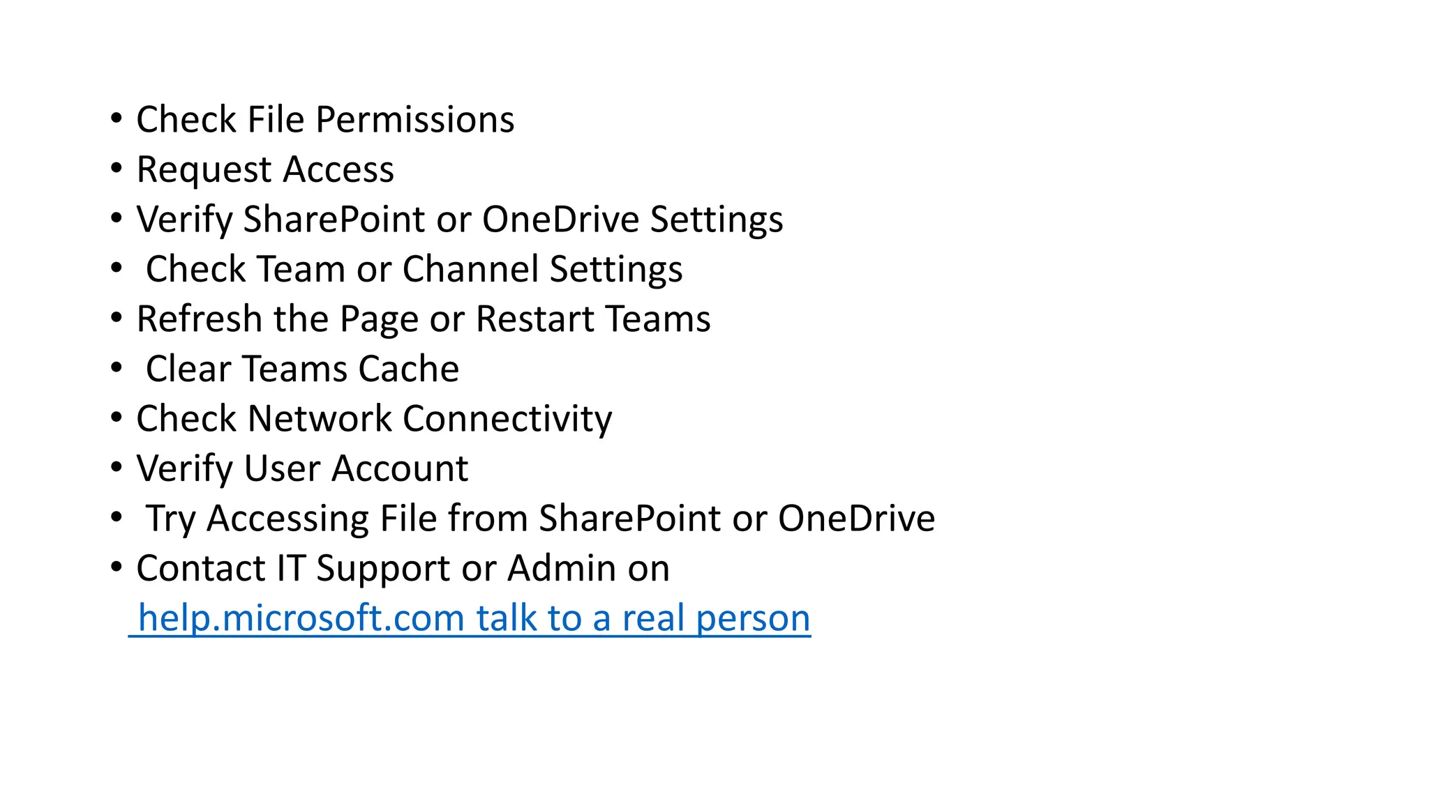 • Check File Permissions
• Request Access
• Verify SharePoint or OneDrive Settings
• Check Team or Channel Settings
• Refresh the Page or Restart Teams
• Clear Teams Cache
• Check Network Connectivity
• Verify User Account
• Try Accessing File from SharePoint or OneDrive
• Contact IT Support or Admin on
help.microsoft.com talk to a real person