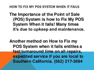 HOW TO FIX MY POS SYSTEM WHEN IT FAILS

The Importance of the Point of Sale
 (POS) System is how to Fix My POS
 System When it fails! Many times
 it’s due to upkeep and maintenance.

Another method on How to Fix my
 POS System when it fails entitles a
 fast turnaround time on all repairs,
 expedited service if you are local to
 Southern California. (562) 217-3694
 