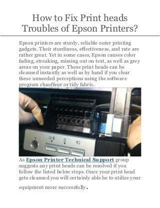 How to Fix Print heads
Troubles of Epson Printers?
Epson printers are sturdy, reliable outer printing
gadgets. Their sturdiness, effectiveness, and rate are
rather great. Yet in some cases, Epson causes color
fading, streaking, missing out on text, as well as grey
areas on your paper. These print heads can be
cleansed instantly as well as by hand if you clear
these unneeded perceptions using the software
program chauffeur or tidy fabric.
As Epson Printer Technical Support group
suggests any print heads can be resolved if you
follow the listed below steps. Once your print head
gets cleansed you will certainly able be to utilize your
equipment more successfully.
 