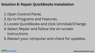 Solution 8: Repair QuickBooks Installation
Open Control Panel.
1.
Go to Programs and Features.
2.
Locate QuickBooks and click Uninstall/Change.
3.
Select Repair and follow the on-screen
instructions.
4.
Restart your computer and check for updates.
5.
dataservicesolutions.com
 