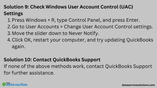 Solution 9: Check Windows User Account Control (UAC)
Settings
Press Windows + R, type Control Panel, and press Enter.
1.
Go to User Accounts > Change User Account Control settings.
2.
Move the slider down to Never Notify.
3.
Click OK, restart your computer, and try updating QuickBooks
again.
4.
Solution 10: Contact QuickBooks Support
If none of the above methods work, contact QuickBooks Support
for further assistance.
dataservicesolutions.com
 