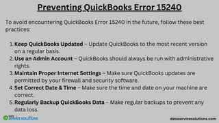 To avoid encountering QuickBooks Error 15240 in the future, follow these best
practices:
Keep QuickBooks Updated – Update QuickBooks to the most recent version
on a regular basis.
1.
Use an Admin Account – QuickBooks should always be run with administrative
rights.
2.
Maintain Proper Internet Settings – Make sure QuickBooks updates are
permitted by your firewall and security software.
3.
Set Correct Date & Time – Make sure the time and date on your machine are
correct.
4.
Regularly Backup QuickBooks Data – Make regular backups to prevent any
data loss.
5.
dataservicesolutions.com
Preventing QuickBooks Error 15240
 