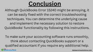 Conclusion
Although QuickBooks Error 15240 might be annoying, it
can be easily fixed with the correct troubleshooting
techniques. You can determine the underlying cause
and implement the necessary solution to restore
QuickBooks' functionality by following this instructions.
To make sure your accounting software runs smoothly,
think about contacting QuickBooks support or a
qualified accountant if you require any additional help.
dataservicesolutions.com
 