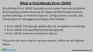What is QuickBooks Error 15240
QuickBooks Error 15240 typically occurs when there are problems
downloading updates because of inappropriate file permissions,
system settings, or Internet Explorer configurations. Usually, the
following error messages accompany this mistake:
Error 15240: The payroll update did not complete successfully.
Error 15240: File specified cannot be opened.
Error 15240: Internet connection failure.
This error can occur due to various reasons, which we will explore
below.
dataservicesolutions.com
 