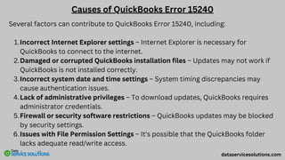 Causes of QuickBooks Error 15240
Several factors can contribute to QuickBooks Error 15240, including:
Incorrect Internet Explorer settings – Internet Explorer is necessary for
QuickBooks to connect to the internet.
1.
Damaged or corrupted QuickBooks installation files – Updates may not work if
QuickBooks is not installed correctly.
2.
Incorrect system date and time settings – System timing discrepancies may
cause authentication issues.
3.
Lack of administrative privileges – To download updates, QuickBooks requires
administrator credentials.
4.
Firewall or security software restrictions – QuickBooks updates may be blocked
by security settings.
5.
Issues with File Permission Settings – It's possible that the QuickBooks folder
lacks adequate read/write access.
6.
dataservicesolutions.com
 