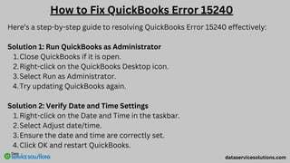 Here’s a step-by-step guide to resolving QuickBooks Error 15240 effectively:
Solution 1: Run QuickBooks as Administrator
Close QuickBooks if it is open.
1.
Right-click on the QuickBooks Desktop icon.
2.
Select Run as Administrator.
3.
Try updating QuickBooks again.
4.
Solution 2: Verify Date and Time Settings
Right-click on the Date and Time in the taskbar.
1.
Select Adjust date/time.
2.
Ensure the date and time are correctly set.
3.
Click OK and restart QuickBooks.
4.
How to Fix QuickBooks Error 15240
dataservicesolutions.com
 