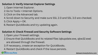 Solution 3: Verify Internet Explorer Settings
Open Internet Explorer.
1.
Go to Tools > Internet Options.
2.
Click on the Advanced tab.
3.
Scroll down to Security and make sure SSL 2.0 and SSL 3.0 are checked.
4.
Click Apply > OK.
5.
Restart QuickBooks and try updating again.
6.
Solution 4: Check Firewall and Security Software Settings
Open your Firewall settings.
1.
Ensure that QuickBooks and its related files (qbupdate.exe, qbw32.exe)
are allowed through the firewall.
2.
If necessary, create an exception for QuickBooks.
3.
Restart QuickBooks and check if the issue persists.
4.
dataservicesolutions.com
 