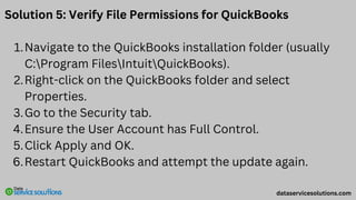 Solution 5: Verify File Permissions for QuickBooks
Navigate to the QuickBooks installation folder (usually
C:Program FilesIntuitQuickBooks).
1.
Right-click on the QuickBooks folder and select
Properties.
2.
Go to the Security tab.
3.
Ensure the User Account has Full Control.
4.
Click Apply and OK.
5.
Restart QuickBooks and attempt the update again.
6.
dataservicesolutions.com
 