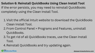 Solution 6: Reinstall QuickBooks Using Clean Install Tool
If the error persists, you may need to reinstall QuickBooks
completely using the Clean Install Tool.
Visit the official Intuit website to download the QuickBooks
Clean Install Tool.
1.
From Control Panel > Programs and Features, uninstall
QuickBooks.
2.
To get rid of all QuickBooks traces, use the Clean Install
Tool.
3.
Reinstall QuickBooks and try updating again.
4.
dataservicesolutions.com
 