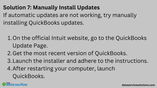 Solution 7: Manually Install Updates
If automatic updates are not working, try manually
installing QuickBooks updates.
On the official Intuit website, go to the QuickBooks
Update Page.
1.
Get the most recent version of QuickBooks.
2.
Launch the installer and adhere to the instructions.
3.
After restarting your computer, launch
QuickBooks.
4.
dataservicesolutions.com
 
