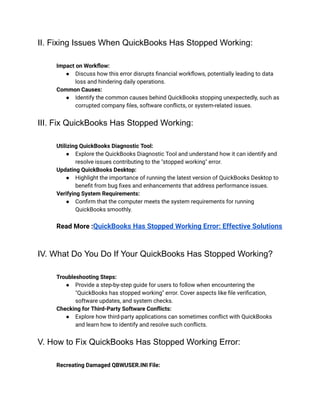 II. Fixing Issues When QuickBooks Has Stopped Working:
​ Impact on Workflow:
● Discuss how this error disrupts financial workflows, potentially leading to data
loss and hindering daily operations.
​ Common Causes:
● Identify the common causes behind QuickBooks stopping unexpectedly, such as
corrupted company files, software conflicts, or system-related issues.
III. Fix QuickBooks Has Stopped Working:
​ Utilizing QuickBooks Diagnostic Tool:
● Explore the QuickBooks Diagnostic Tool and understand how it can identify and
resolve issues contributing to the "stopped working" error.
​ Updating QuickBooks Desktop:
● Highlight the importance of running the latest version of QuickBooks Desktop to
benefit from bug fixes and enhancements that address performance issues.
​ Verifying System Requirements:
● Confirm that the computer meets the system requirements for running
QuickBooks smoothly.
​
​ Read More :QuickBooks Has Stopped Working Error: Effective Solutions
​
IV. What Do You Do If Your QuickBooks Has Stopped Working?
​ Troubleshooting Steps:
● Provide a step-by-step guide for users to follow when encountering the
"QuickBooks has stopped working" error. Cover aspects like file verification,
software updates, and system checks.
​ Checking for Third-Party Software Conflicts:
● Explore how third-party applications can sometimes conflict with QuickBooks
and learn how to identify and resolve such conflicts.
V. How to Fix QuickBooks Has Stopped Working Error:
​ Recreating Damaged QBWUSER.INI File:
 