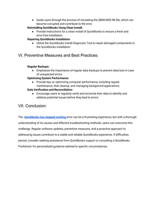 ● Guide users through the process of recreating the QBWUSER.INI file, which can
become corrupted and contribute to the error.
​ Reinstalling QuickBooks Using Clean Install:
● Provide instructions for a clean install of QuickBooks to ensure a fresh and
error-free installation.
​ Repairing QuickBooks Installation:
● Utilize the QuickBooks Install Diagnostic Tool to repair damaged components in
the QuickBooks installation.
VI. Preventive Measures and Best Practices:
​ Regular Backups:
● Emphasize the importance of regular data backups to prevent data loss in case
of unexpected errors.
​ Optimizing System Performance:
● Provide tips on optimizing computer performance, including regular
maintenance, disk cleanup, and managing background applications.
​ Data Verification and Reconciliation:
● Encourage users to regularly verify and reconcile their data to identify and
address potential issues before they lead to errors.
VII. Conclusion:
The QuickBooks has stopped working error can be a frustrating experience, but with a thorough
understanding of its causes and effective troubleshooting methods, users can overcome this
challenge. Regular software updates, preventive measures, and a proactive approach to
addressing issues contribute to a stable and reliable QuickBooks experience. If difficulties
persist, consider seeking assistance from QuickBooks support or consulting a QuickBooks
ProAdvisor for personalized guidance tailored to specific circumstances.
 