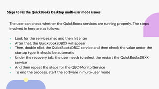 Steps to Fix the QuickBooks Desktop multi-user mode issues
The user can check whether the QuickBooks services are running properly. The steps
involved in here are as follows:
● Look for the services.msc and then hit enter
● After that, the QuickBooksDBXX will appear
● Then, double click the QuickBooksDBXX service and then check the value under the
startup type, it should be automatic
● Under the recovery tab, the user needs to select the restart the QuickBooksDBXX
service
● And then repeat the steps for the QBCFMonitorService
● To end the process, start the software in multi-user mode
 