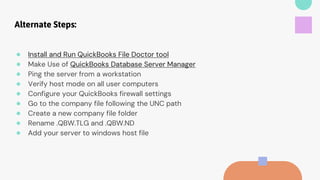Alternate Steps:
● Install and Run QuickBooks File Doctor tool
● Make Use of QuickBooks Database Server Manager
● Ping the server from a workstation
● Verify host mode on all user computers
● Configure your QuickBooks firewall settings
● Go to the company file following the UNC path
● Create a new company file folder
● Rename .QBW.TLG and .QBW.ND
● Add your server to windows host file
 