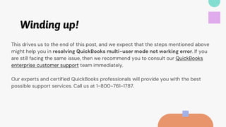 Winding up!
This drives us to the end of this post, and we expect that the steps mentioned above
might help you in resolving QuickBooks multi-user mode not working error. If you
are still facing the same issue, then we recommend you to consult our QuickBooks
enterprise customer support team immediately.
Our experts and certified QuickBooks professionals will provide you with the best
possible support services. Call us at 1-800-761-1787.
 