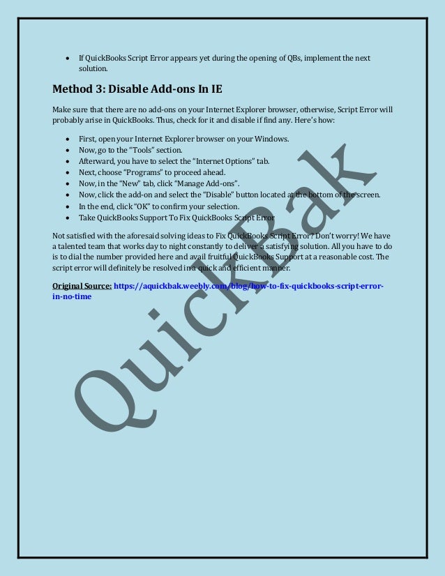  If QuickBooks Script Error appears yet during the opening of QBs, implement the next
solution.
Method 3: Disable Add-ons In IE
Make sure that there are no add-ons on your Internet Explorer browser, otherwise, Script Error will
probably arise in QuickBooks. Thus, check for it and disable if find any. Here’s how:
 First, open your Internet Explorer browser on your Windows.
 Now, go to the “Tools” section.
 Afterward, you have to select the “Internet Options” tab.
 Next, choose “Programs” to proceed ahead.
 Now, in the “New” tab, click “Manage Add-ons”.
 Now, click the add-on and select the “Disable” button located at the bottom of the screen.
 In the end, click “OK” to confirm your selection.
 Take QuickBooks Support To Fix QuickBooks Script Error
Not satisfied with the aforesaid solving ideas to Fix QuickBooks Script Error? Don’t worry! We have
a talented team that works day to night constantly to deliver a satisfying solution. All you have to do
is to dial the number provided here and avail fruitful QuickBooks Support at a reasonable cost. The
script error will definitely be resolved in a quick and efficient manner.
Original Source: https://aquickbak.weebly.com/blog/how-to-fix-quickbooks-script-error-
in-no-time
 