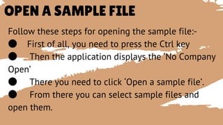 OPEN A SAMPLE FILE
Follow these steps for opening the sample file:-
● First of all, you need to press the Ctrl key
● Then the application displays the ‘No Company
Open’
● There you need to click ‘Open a sample file’.
● From there you can select sample files and
open them.
 