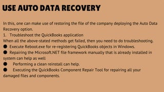 USE AUTO DATA RECOVERY
In this, one can make use of restoring the file of the company deploying the Auto Data
Recovery option.
1. Troubleshoot the QuickBooks application
When all the above-stated methods get failed, then you need to do troubleshooting.
● Execute Reboot.exe for re-registering QuickBooks objects in Windows.
● Repairing the Microsoft.NET file framework manually that is already installed in
system can help as well
● Performing a clean reinstall can help.
● Executing the QuickBooks Component Repair Tool for repairing all your
damaged files and components.
 
