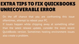 On the off chance that you are confronting this issue
oftentimes, attempt to reboot your PC.
If issues happen while chipping away at something other
than the latest release update, consider the most recent
QuickBooks version. Sometimes hosting environment issues
also create a problem.
EXTRA TIPS TO FIX QUICKBOOKS
UNRECOVERABLE ERROR
 