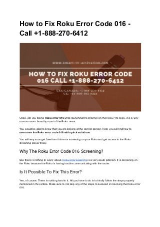 How to Fix Roku Error Code 016 -
Call +1-888-270-6412
 
 
Oops, are you facing ​Roku error 016 ​while launching the channel on the Roku? It’s okay, it is a very
common error faced by most of the Roku users.
You would be glad to know that you are looking at the correct screen. Here you will find how to
overcome the Roku error code 016 with quick solutions​.
You will very soon get free from this error screening on your Roku and get access to the Roku
streaming player freely.
Why The Roku Error Code 016 Screening?
See there is nothing to worry about. ​Roku error code 016​ is a very acute problem. It is screening on
the Roku because the Roku is having trouble communicating with the router.
Is It Possible To Fix This Error? 
Yes, of course. There is nothing hard in it. All you have to do is to kindly follow the steps properly
mentioned in this article. Make sure to not skip any of the steps to succeed in resolving the Roku error
016.
 