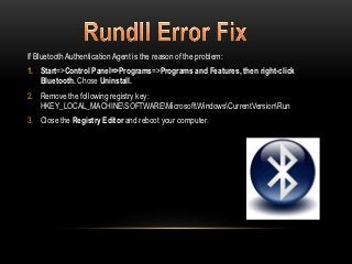 If Bluetooth Authentication Agent is the reason of the problem:
1. Start=>Control Panel=>Programs=>Programs and Features, then right-click
   Bluetooth. Chose Uninstall.
2. Remove the following registry key:
   HKEY_LOCAL_MACHINESOFTWAREMicrosoftWindowsCurrentVersionRun
3. Close the Registry Editor and reboot your computer.
 
