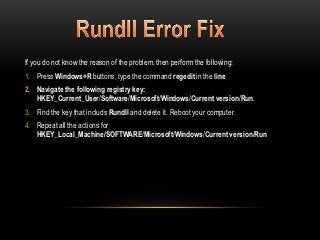 If you do not know the reason of the problem, then perform the following:
1. Press Windows+R buttons, type the command regedit in the line
2. Navigate the following registry key:
   HKEY_Current_User/Software/Microsoft/Windows/Current version/Run.
3. Find the key that includs Rundll and delete it. Reboot your computer.
4. Repeat all the actions for
   HKEY_Local_Machine/SOFTWARE/Microsoft/Windows/Current version/Run
 