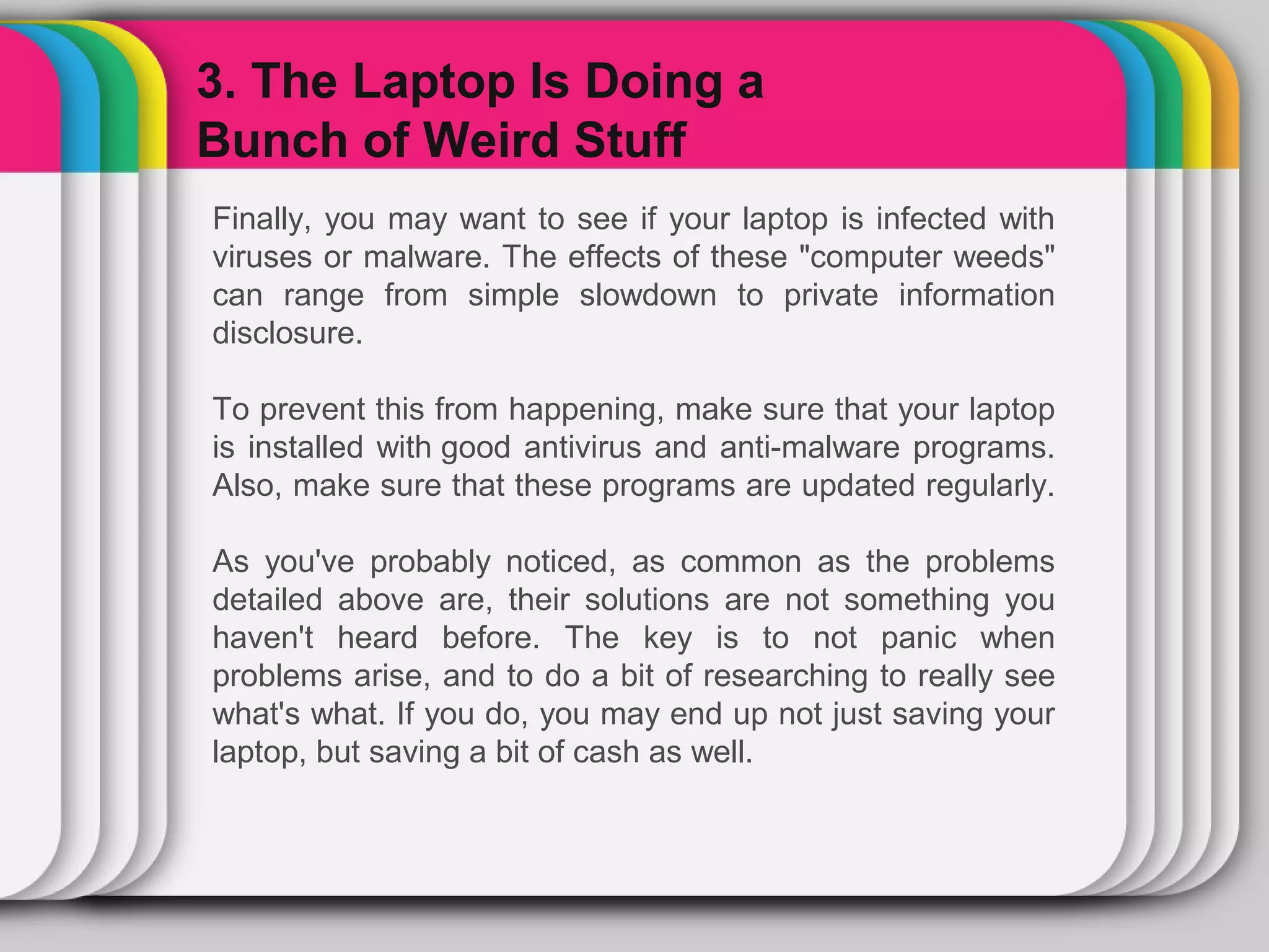 3. The Laptop Is Doing a

                WINTER
Bunch of Weird Stuff
Finally, you may want to see if your laptop is infected with
viruses or malware. The effects of these "computer weeds"
                  Template
can range from simple slowdown to private information
disclosure.

To prevent this from happening, make sure that your laptop
is installed with good antivirus and anti-malware programs.
Also, make sure that these programs are updated regularly.

As you've probably noticed, as common as the problems
detailed above are, their solutions are not something you
haven't heard before. The key is to not panic when
problems arise, and to do a bit of researching to really see
what's what. If you do, you may end up not just saving your
laptop, but saving a bit of cash as well.
 