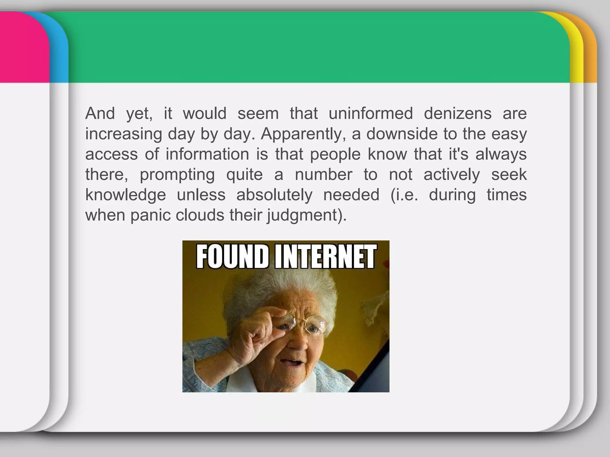And yet, it would seem that uninformed denizens are
increasing day by day. Apparently, a downside to the easy
access of information is that people know that it's always
there, prompting quite a number to not actively seek
knowledge unless absolutely needed (i.e. during times
when panic clouds their judgment).
 