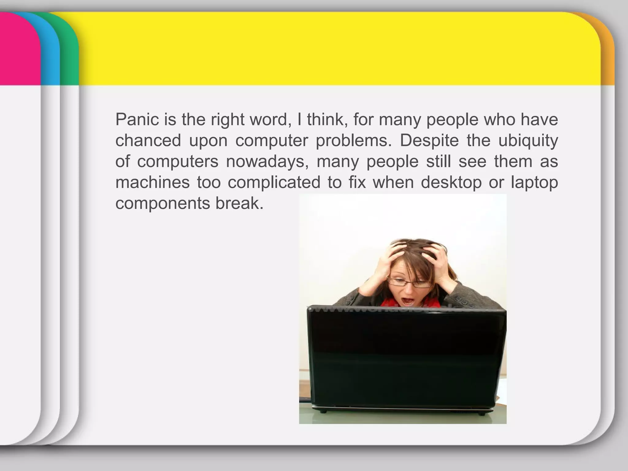 Panic is the right word, I think, for many people who have
chanced upon computer problems. Despite the ubiquity
of computers nowadays, many people still see them as
machines too complicated to fix when desktop or laptop
components break.
 