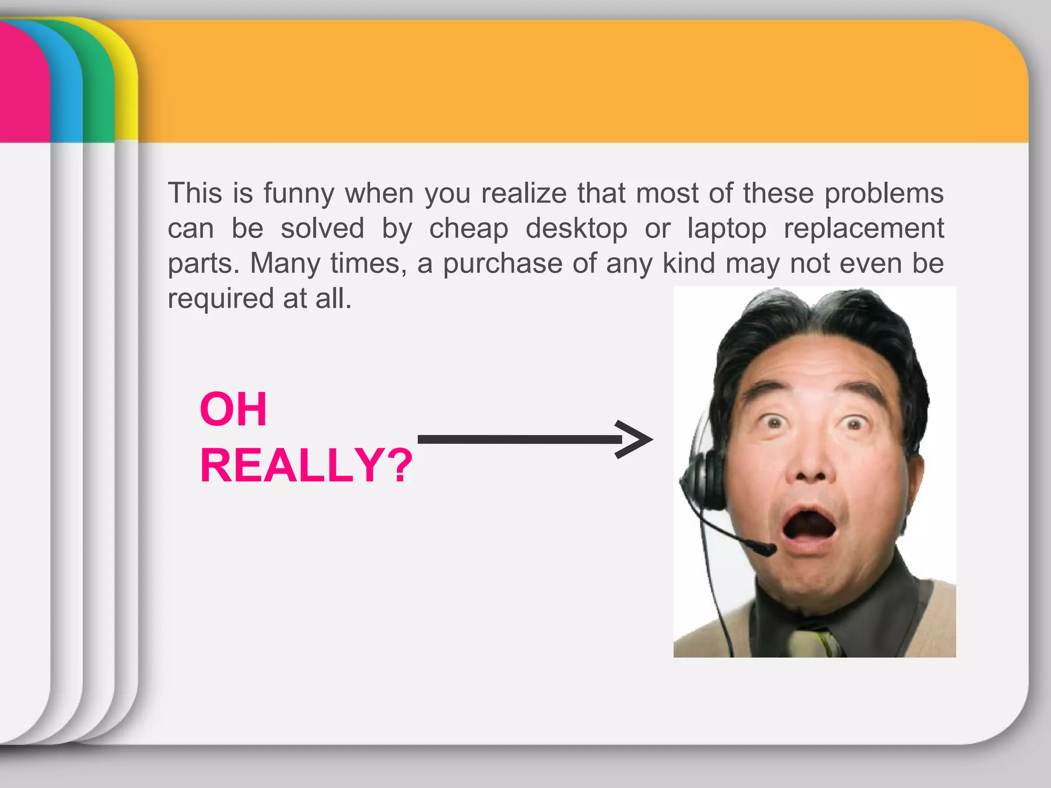 This is funny when you realize that most of these problems
can be solved by cheap desktop or laptop replacement
parts. Many times, a purchase of any kind may not even be
required at all.



  OH
  REALLY?
 