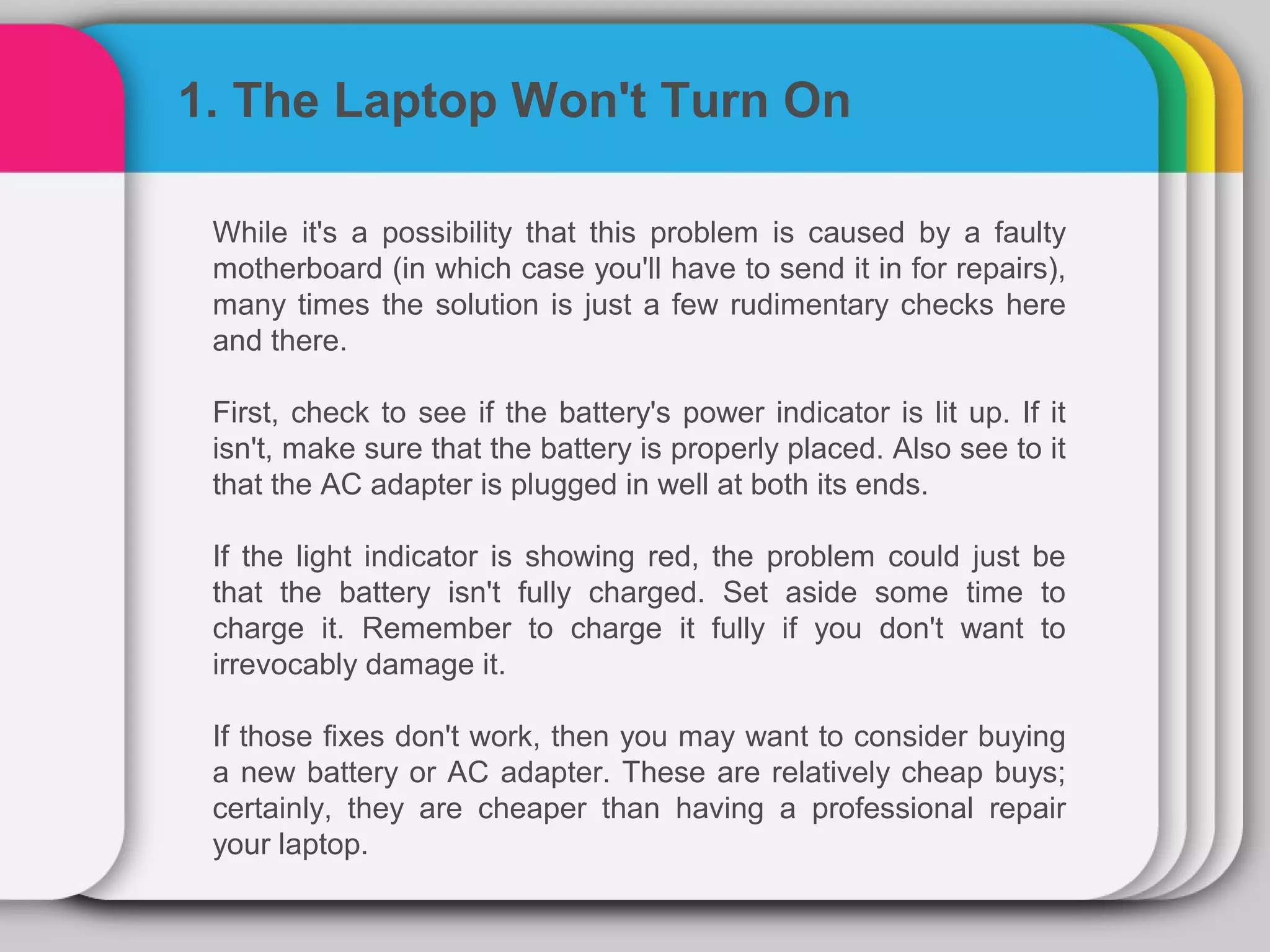 1. The Laptop Won't Turn On

 While it's a possibility that this problem is caused by a faulty
 motherboard (in which case you'll have to send it in for repairs),
 many times the solution is just a few rudimentary checks here
 and there.

 First, check to see if the battery's power indicator is lit up. If it
 isn't, make sure that the battery is properly placed. Also see to it
 that the AC adapter is plugged in well at both its ends.

 If the light indicator is showing red, the problem could just be
 that the battery isn't fully charged. Set aside some time to
 charge it. Remember to charge it fully if you don't want to
 irrevocably damage it.

 If those fixes don't work, then you may want to consider buying
 a new battery or AC adapter. These are relatively cheap buys;
 certainly, they are cheaper than having a professional repair
 your laptop.
 