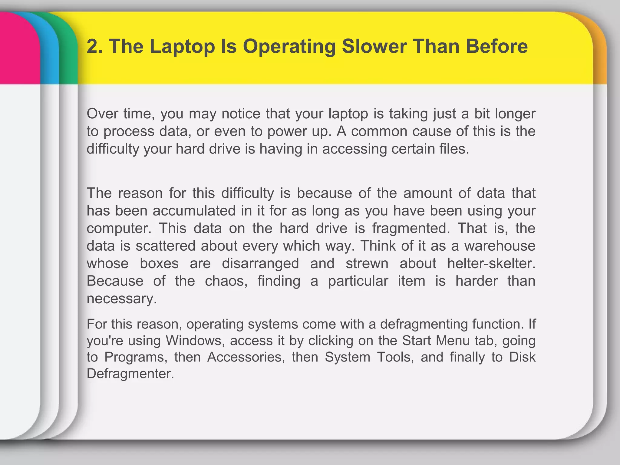 2. The Laptop Is Operating Slower Than Before


Over time, you may notice that your laptop is taking just a bit longer
to process data, or even to power up. A common cause of this is the
difficulty your hard drive is having in accessing certain files.


The reason for this difficulty is because of the amount of data that
has been accumulated in it for as long as you have been using your
computer. This data on the hard drive is fragmented. That is, the
data is scattered about every which way. Think of it as a warehouse
whose boxes are disarranged and strewn about helter-skelter.
Because of the chaos, finding a particular item is harder than
necessary.
For this reason, operating systems come with a defragmenting function. If
you're using Windows, access it by clicking on the Start Menu tab, going
to Programs, then Accessories, then System Tools, and finally to Disk
Defragmenter.
 