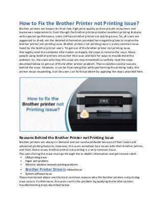 How to Fix the Brother Printer not Printing Issue?
Brother printers are known for their fast, high print quality and meet both consumers and
businesses requirements. Even though the brother printer provides excellent printing features
with superior performance, users still face brother printer not printing issue. So, all users are
suggested to check out the detailed information provided here regarding how to resolve the
brother printer not printing issue. Brother printers not printing issue is a very common issue
faced by the brother printer users. To get out of the brother printer not printing issue,
thoroughly read the complete information and apply the steps to remove the issue. Many
people using brother printers encounter this issue and look for ways to troubleshoot the
problem. So, the users who face this issue are recommended to carefully read the steps
described below to get out of the brother printer problem. There could be several reasons
behind the issue. However, it can be frustrating that while performing the printing tasks, the
printer stops responding, but the users can fix the problem by applying the steps provided here.
Reasons Behind the Brother Printer not Printing Issue
Brother printers are always in demand and are used worldwide because of their latest and
advanced printing features. However, the users somehow face issues with their brother printer,
and from those issues, brother printer not printing is a very common issue.
The users facing this issue must go through the in-depth information and get instant relief.
▪ USB printing issue
▪ Paper Jam problem
▪ Wired or wireless network printing problem
▪ Brother Printer Drivers related issue
▪ System software issue
Those mentioned above are the most common reasons why the brother printers not printing
issue occurs. Furthermore, the users can fix the problem by applying the brother printer
troubleshooting steps described below.
 