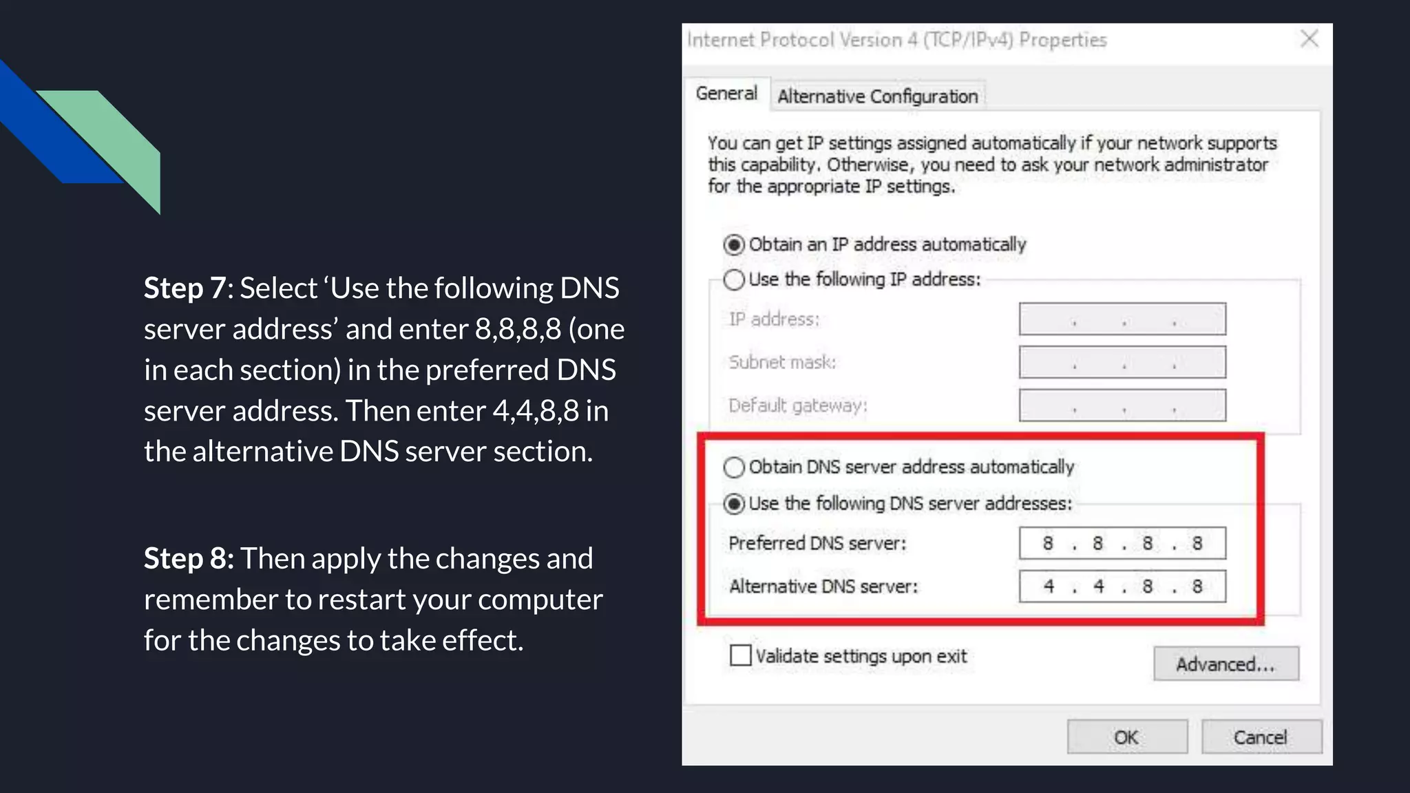 Step 7: Select ‘Use the following DNS
server address’ and enter 8,8,8,8 (one
in each section) in the preferred DNS
server address. Then enter 4,4,8,8 in
the alternative DNS server section.
Step 8: Then apply the changes and
remember to restart your computer
for the changes to take effect.
 