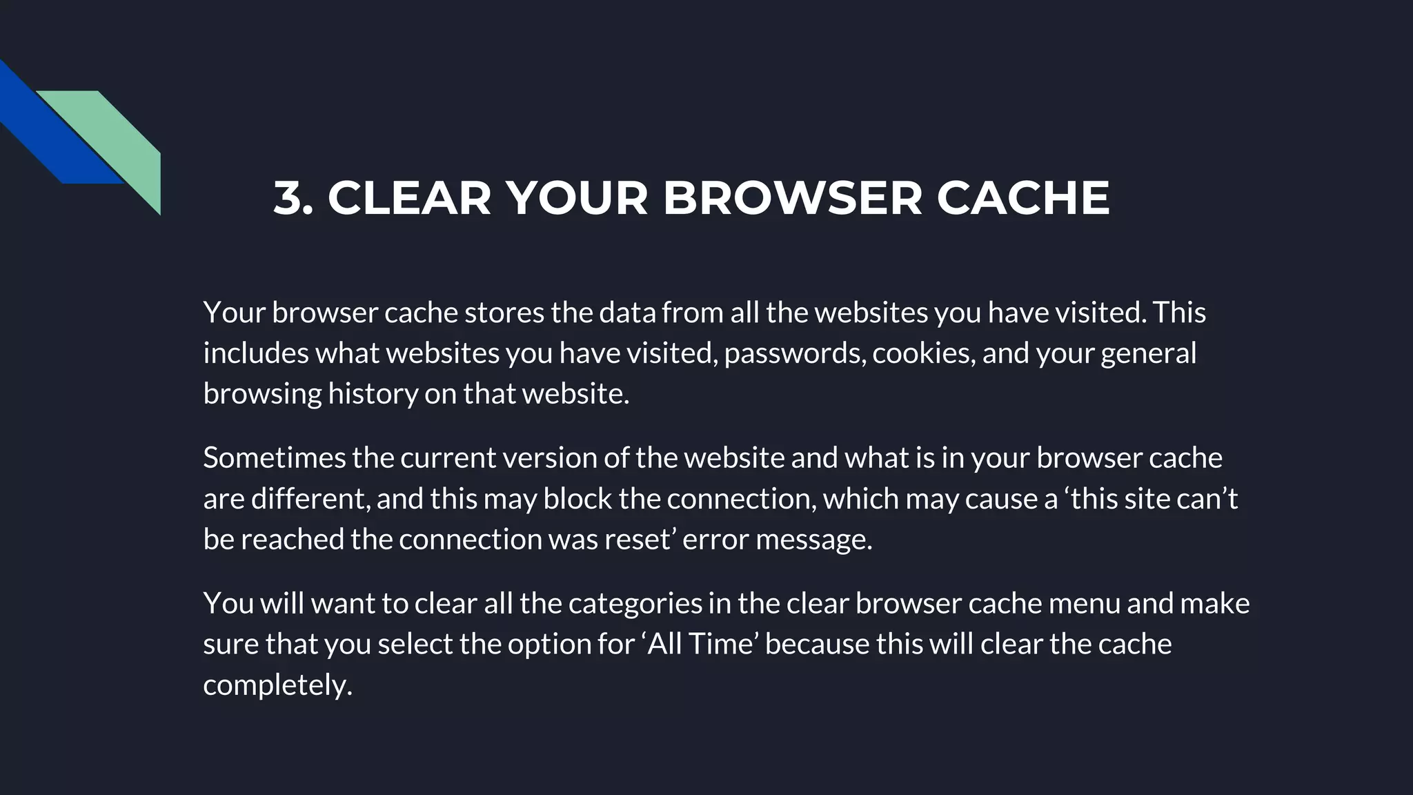 3. CLEAR YOUR BROWSER CACHE
Your browser cache stores the data from all the websites you have visited. This
includes what websites you have visited, passwords, cookies, and your general
browsing history on that website.
Sometimes the current version of the website and what is in your browser cache
are different, and this may block the connection, which may cause a ‘this site can’t
be reached the connection was reset’ error message.
You will want to clear all the categories in the clear browser cache menu and make
sure that you select the option for ‘All Time’ because this will clear the cache
completely.
 