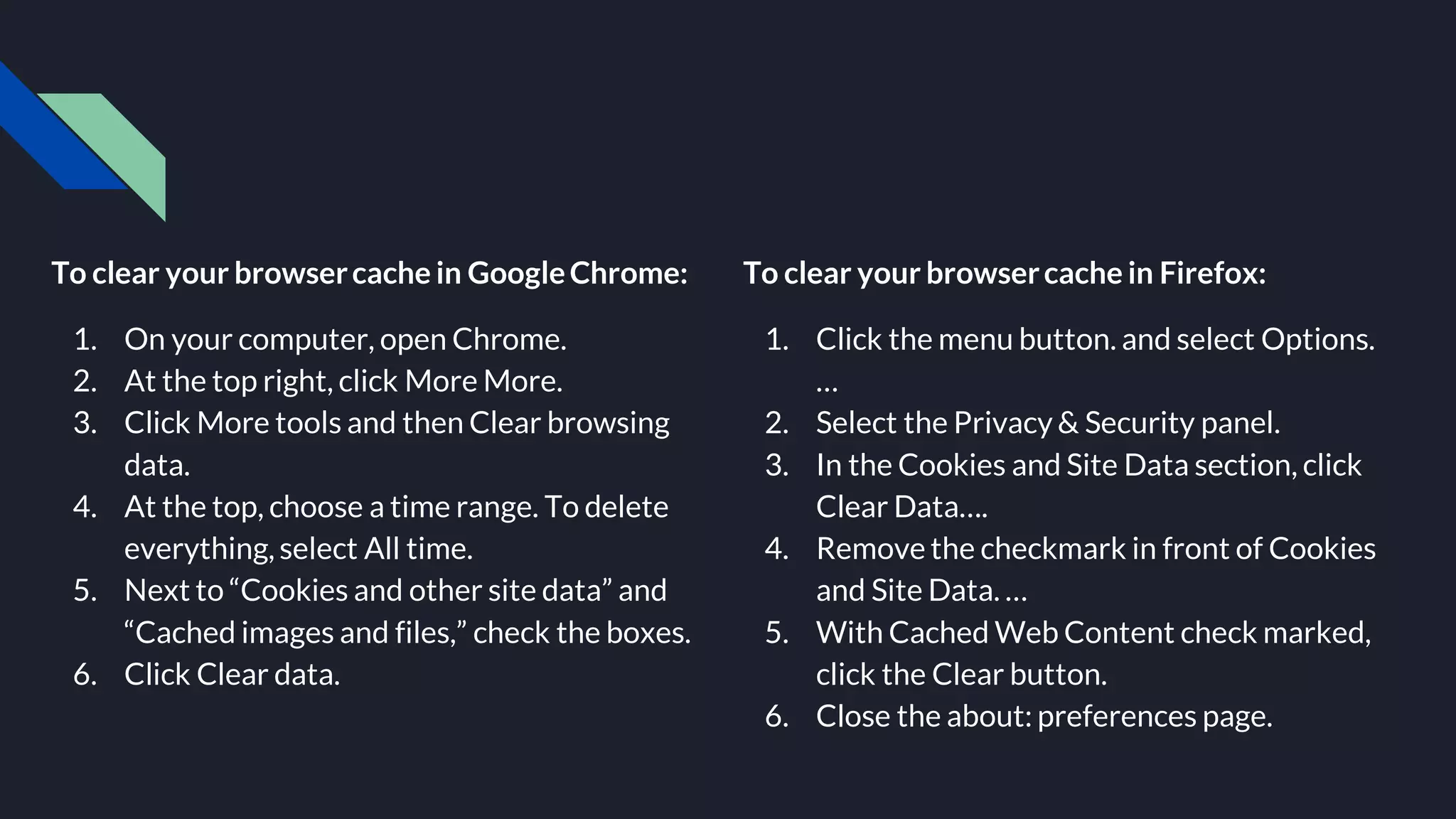 To clear your browsercache in GoogleChrome:
1. On your computer, open Chrome.
2. At the top right, click More More.
3. Click More tools and then Clear browsing
data.
4. At the top, choose a time range. To delete
everything, select All time.
5. Next to “Cookies and other site data” and
“Cached images and files,” check the boxes.
6. Click Clear data.
To clear your browsercache in Firefox:
1. Click the menu button. and select Options.
…
2. Select the Privacy & Security panel.
3. In the Cookies and Site Data section, click
Clear Data….
4. Remove the checkmark in front of Cookies
and Site Data. …
5. With Cached Web Content check marked,
click the Clear button.
6. Close the about: preferences page.
 