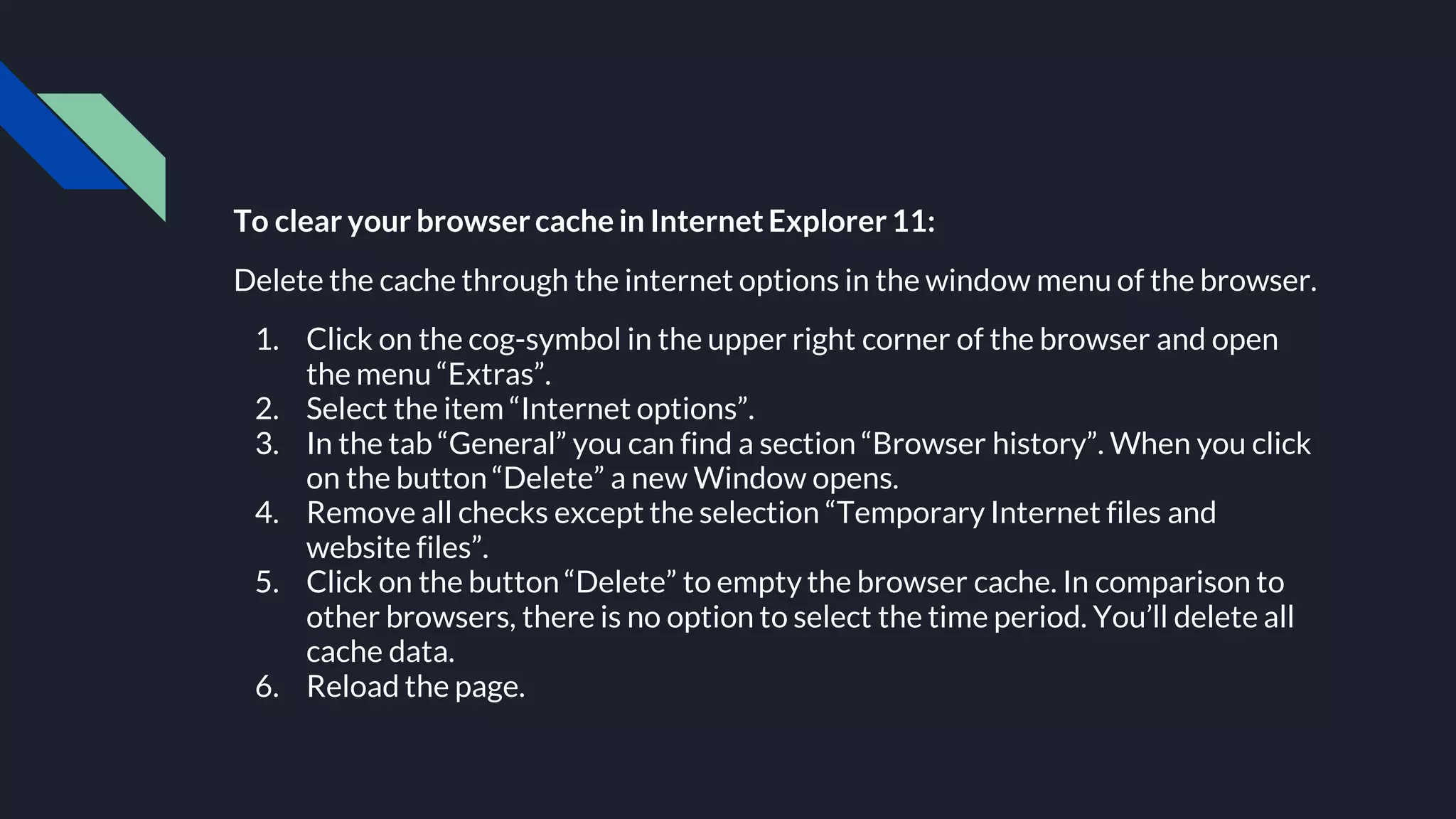 To clear your browsercache in Internet Explorer11:
Delete the cache through the internet options in the window menu of the browser.
1. Click on the cog-symbol in the upper right corner of the browser and open
the menu “Extras”.
2. Select the item “Internet options”.
3. In the tab “General” you can find a section “Browser history”. When you click
on the button “Delete” a new Window opens.
4. Remove all checks except the selection “Temporary Internet files and
website files”.
5. Click on the button “Delete” to empty the browser cache. In comparison to
other browsers, there is no option to select the time period. You’ll delete all
cache data.
6. Reload the page.
 