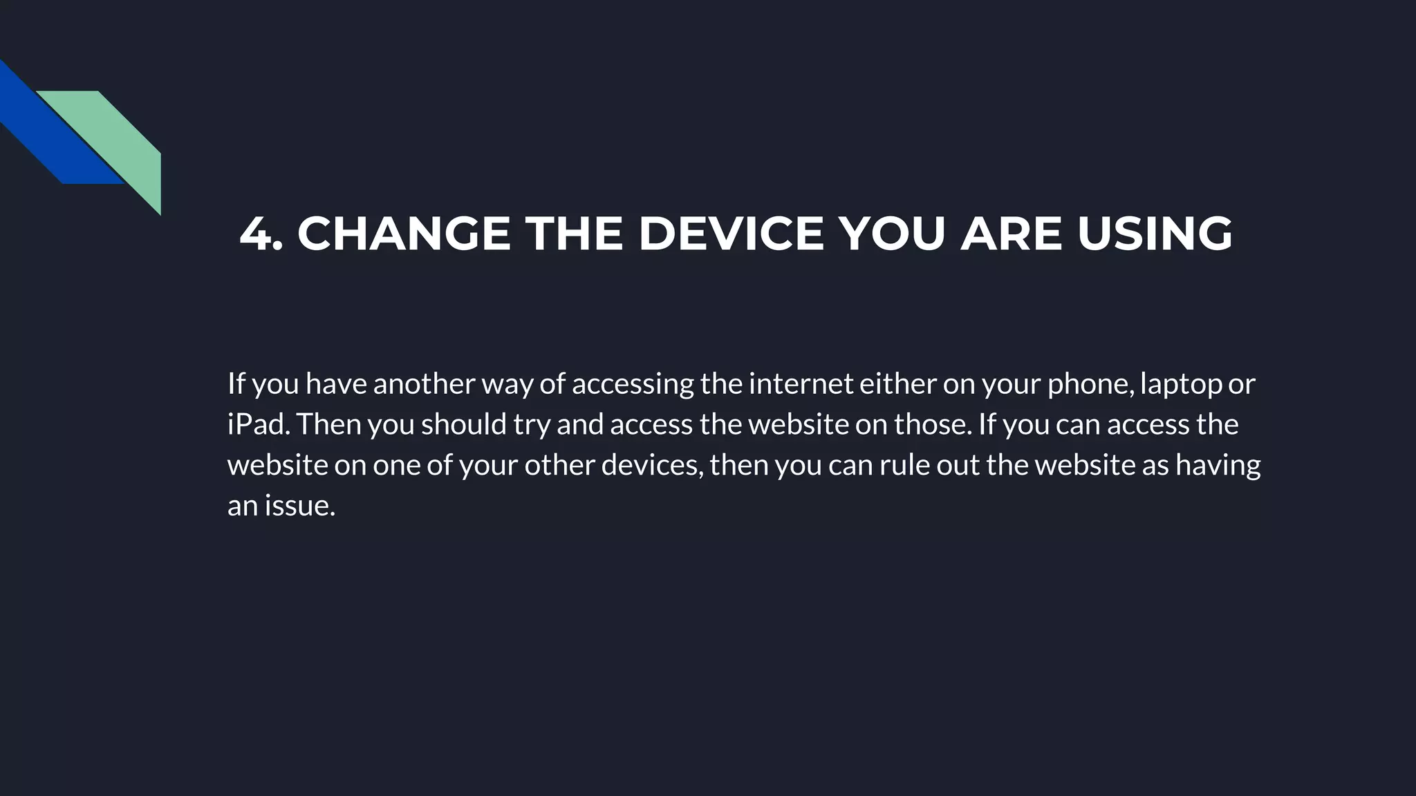 4. CHANGE THE DEVICE YOU ARE USING
If you have another way of accessing the internet either on your phone, laptop or
iPad. Then you should try and access the website on those. If you can access the
website on one of your other devices, then you can rule out the website as having
an issue.
 