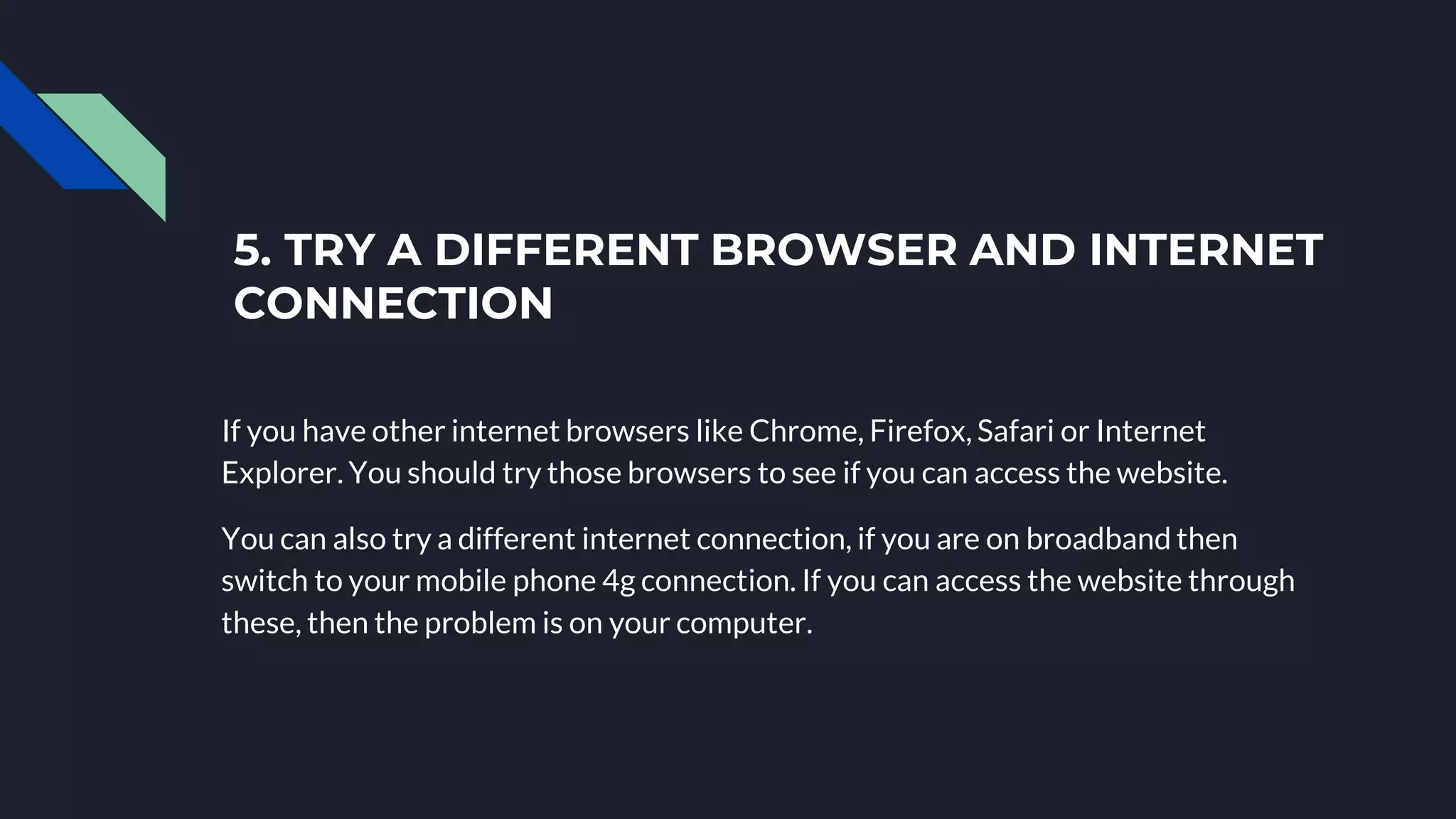 5. TRY A DIFFERENT BROWSER AND INTERNET
CONNECTION
If you have other internet browsers like Chrome, Firefox, Safari or Internet
Explorer. You should try those browsers to see if you can access the website.
You can also try a different internet connection, if you are on broadband then
switch to your mobile phone 4g connection. If you can access the website through
these, then the problem is on your computer.
 