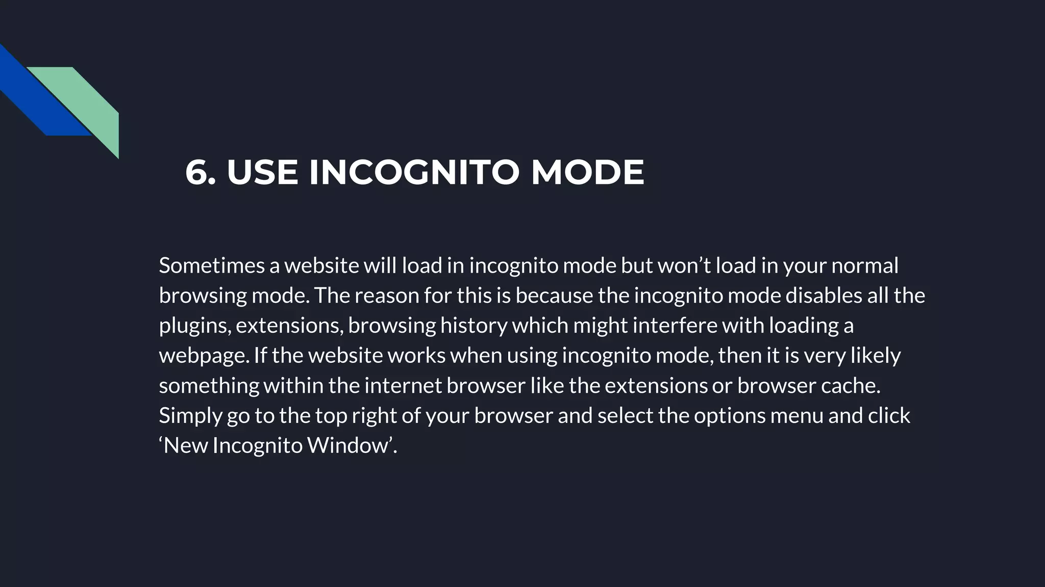 6. USE INCOGNITO MODE
Sometimes a website will load in incognito mode but won’t load in your normal
browsing mode. The reason for this is because the incognito mode disables all the
plugins, extensions, browsing history which might interfere with loading a
webpage. If the website works when using incognito mode, then it is very likely
something within the internet browser like the extensions or browser cache.
Simply go to the top right of your browser and select the options menu and click
‘New Incognito Window’.
 
