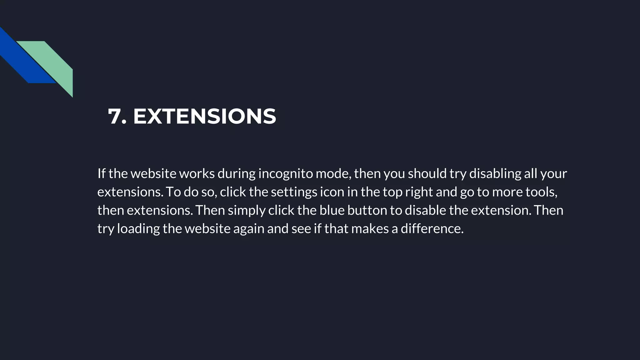 7. EXTENSIONS
If the website works during incognito mode, then you should try disabling all your
extensions. To do so, click the settings icon in the top right and go to more tools,
then extensions. Then simply click the blue button to disable the extension. Then
try loading the website again and see if that makes a difference.
 