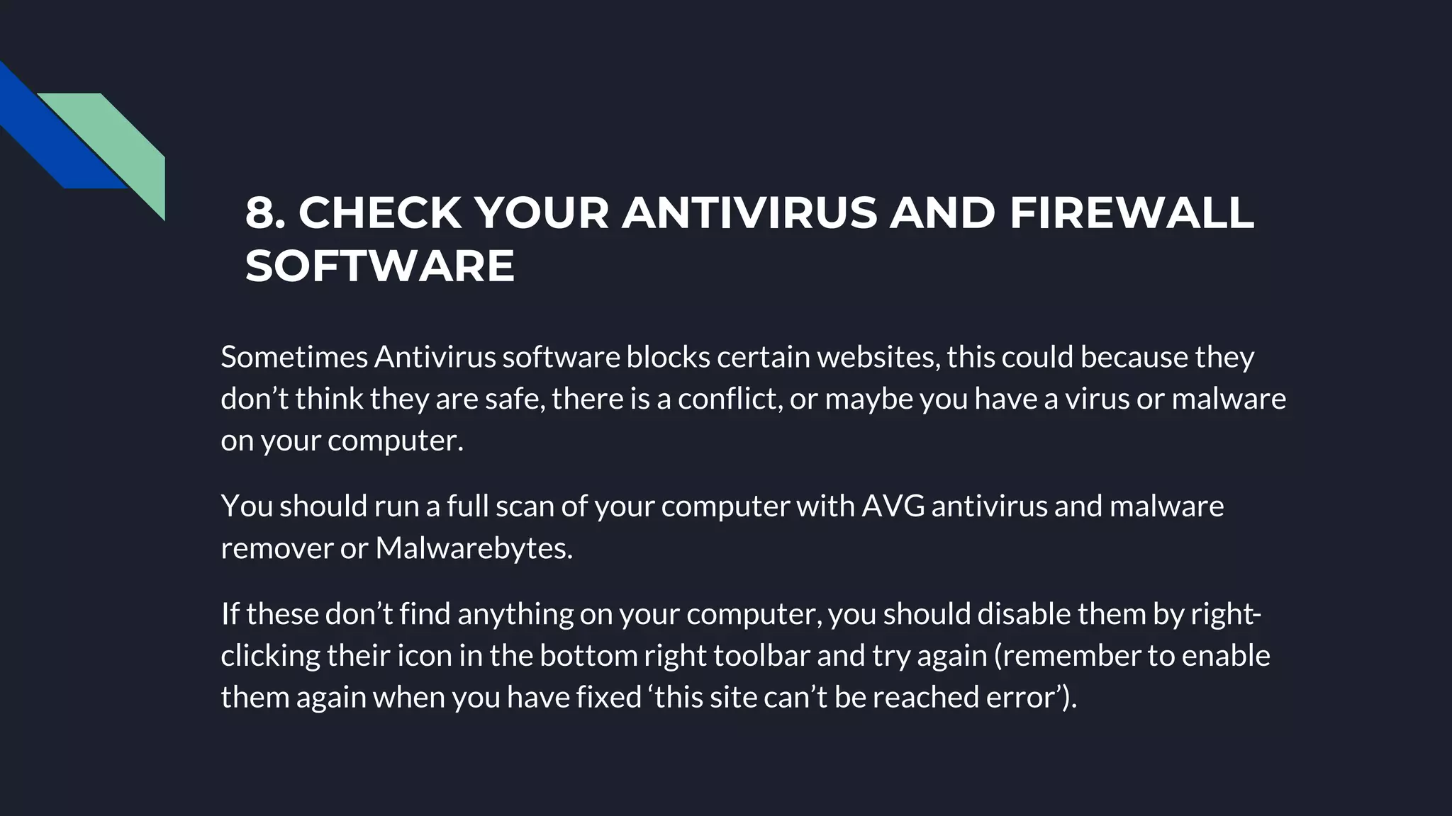 8. CHECK YOUR ANTIVIRUS AND FIREWALL
SOFTWARE
Sometimes Antivirus software blocks certain websites, this could because they
don’t think they are safe, there is a conflict, or maybe you have a virus or malware
on your computer.
You should run a full scan of your computer with AVG antivirus and malware
remover or Malwarebytes.
If these don’t find anything on your computer, you should disable them by right-
clicking their icon in the bottom right toolbar and try again (remember to enable
them again when you have fixed ‘this site can’t be reached error’).
 
