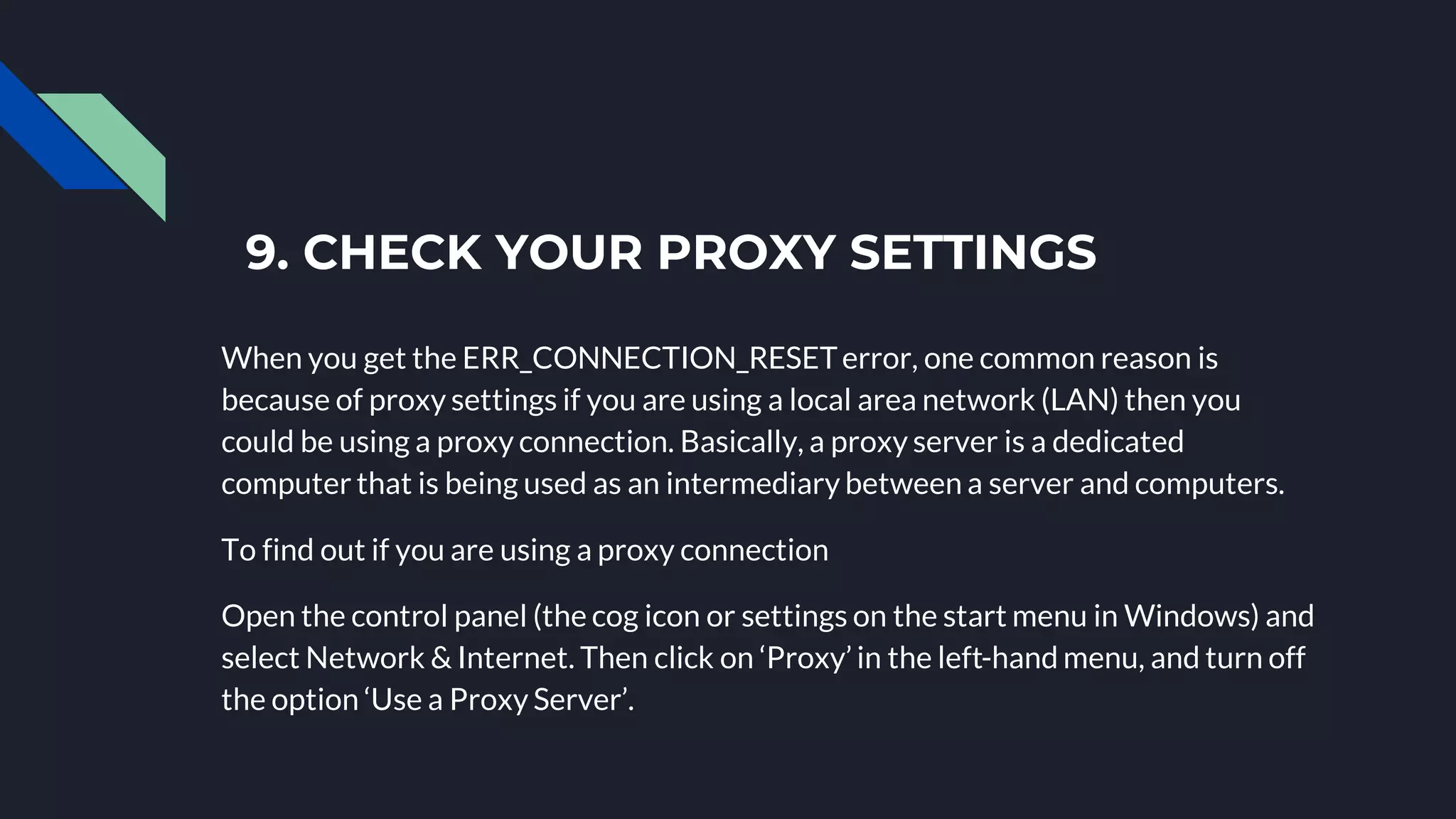 9. CHECK YOUR PROXY SETTINGS
When you get the ERR_CONNECTION_RESETerror, one common reason is
because of proxy settings if you are using a local area network (LAN) then you
could be using a proxy connection. Basically, a proxy server is a dedicated
computer that is being used as an intermediary between a server and computers.
To find out if you are using a proxy connection
Open the control panel (the cog icon or settings on the start menu in Windows) and
select Network & Internet. Then click on ‘Proxy’ in the left-hand menu, and turn off
the option ‘Use a Proxy Server’.
 